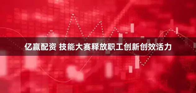 亿赢配资 技能大赛释放职工创新创效活力