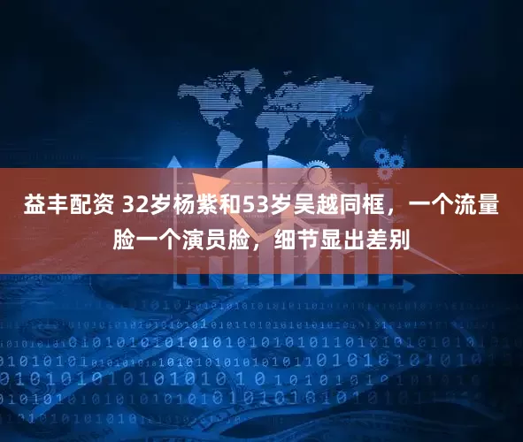 益丰配资 32岁杨紫和53岁吴越同框，一个流量脸一个演员脸，细节显出差别
