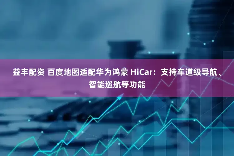 益丰配资 百度地图适配华为鸿蒙 HiCar：支持车道级导航、智能巡航等功能