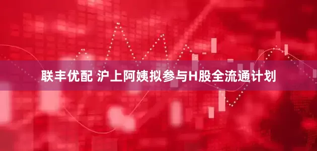 联丰优配 沪上阿姨拟参与H股全流通计划