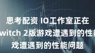 思考配资 IO工作室正在处理Switch 2版游戏遭遇到的性能问题