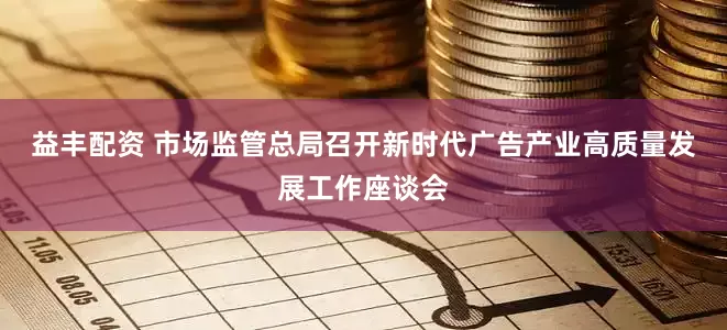 益丰配资 市场监管总局召开新时代广告产业高质量发展工作座谈会