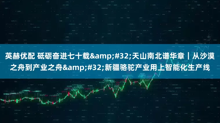 英赫优配 砥砺奋进七十载&#32;天山南北谱华章｜从沙漠之舟到产业之舟&#32;新疆骆驼产业用上智能化生产线