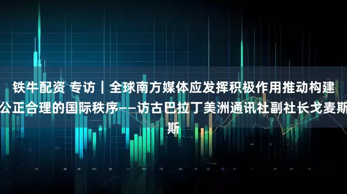 铁牛配资 专访｜全球南方媒体应发挥积极作用　推动构建公正合理的国际秩序——访古巴拉丁美洲通讯社副社长戈麦斯