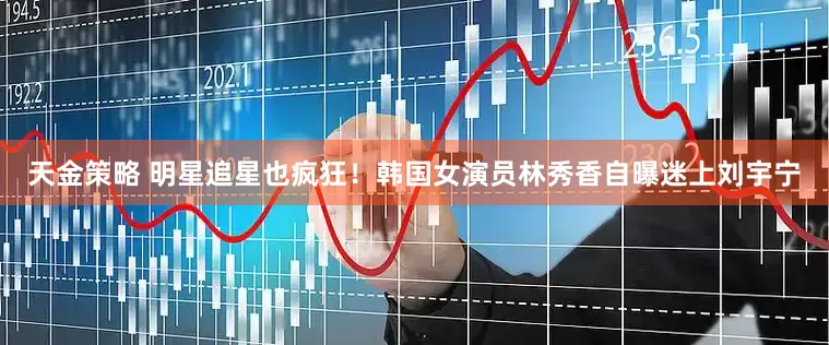 天金策略 明星追星也疯狂！韩国女演员林秀香自曝迷上刘宇宁