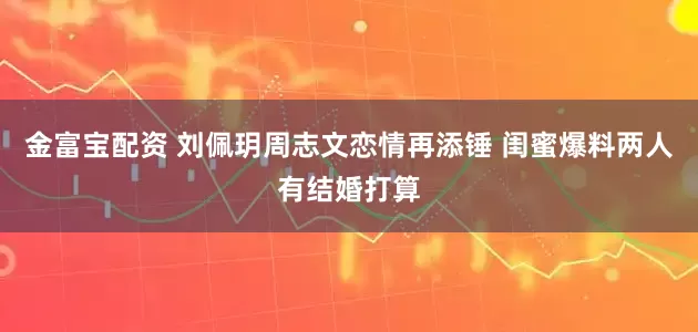 金富宝配资 刘佩玥周志文恋情再添锤 闺蜜爆料两人有结婚打算