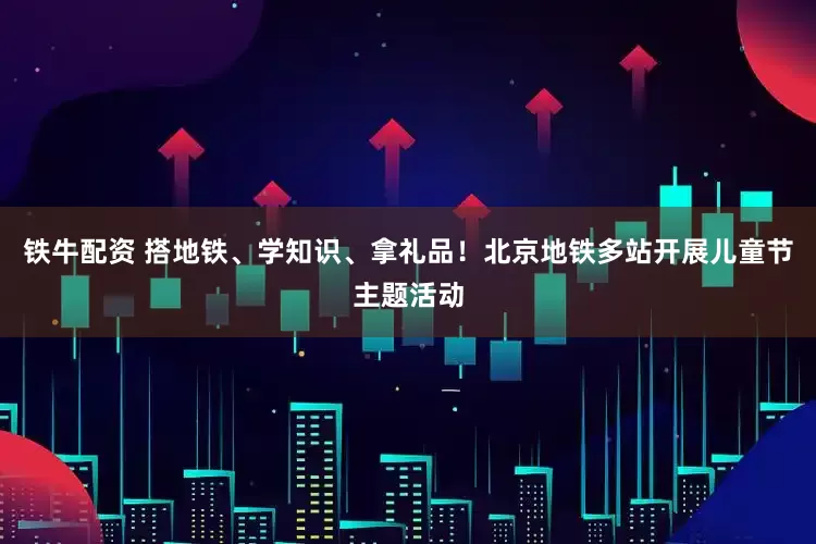 铁牛配资 搭地铁、学知识、拿礼品！北京地铁多站开展儿童节主题活动