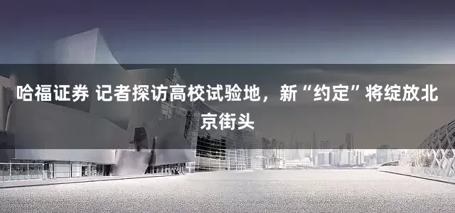 哈福证券 记者探访高校试验地，新“约定”将绽放北京街头
